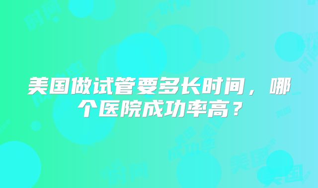 美国做试管要多长时间,哪个医院成功率高?