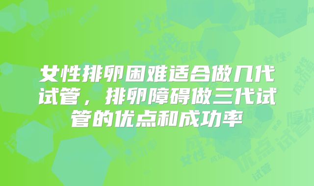女性排卵困难适合做几代试管,排卵障碍做三代试管的优点和成功率