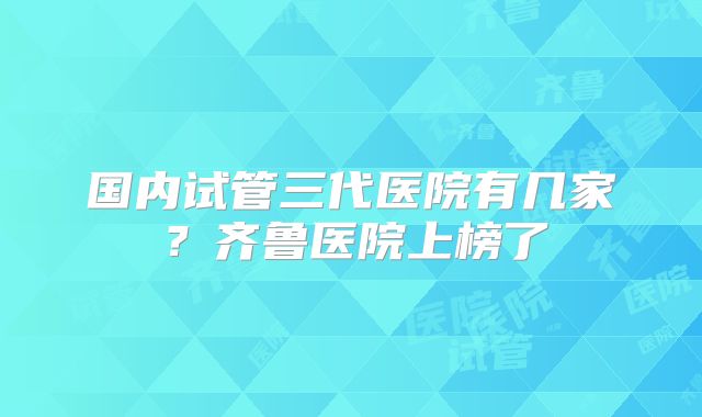 国内试管三代医院有几家?齐鲁医院上榜了