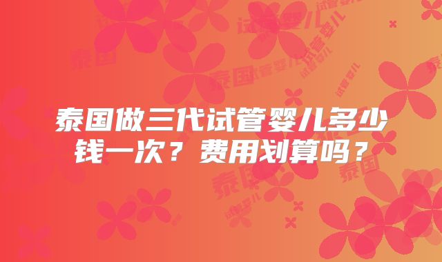 泰国做三代试管婴儿多少钱一次？费用划算吗？