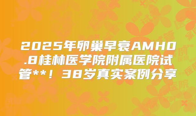 2025年卵巢早衰AMH0.8桂林医学院附属医院试管**!38岁真实案例分享