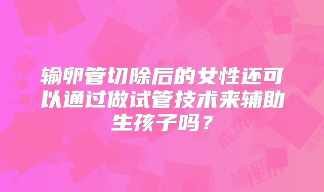 输卵管切除后的女性还可以通过做试管技术来辅助生孩子吗?