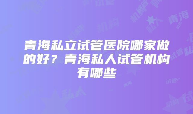 青海私立试管医院哪家做的好?青海私人试管机构有哪些