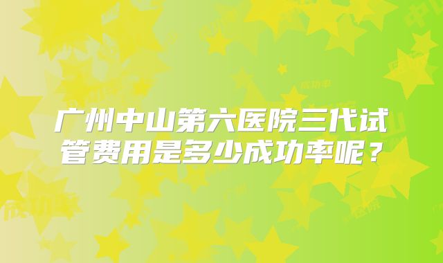 广州中山第六医院三代试管费用是多少成功率呢?