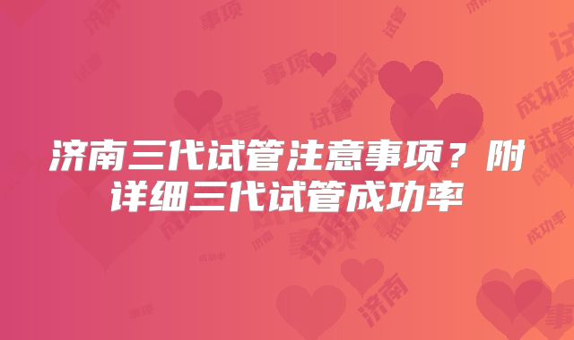 济南三代试管注意事项？附详细三代试管成功率