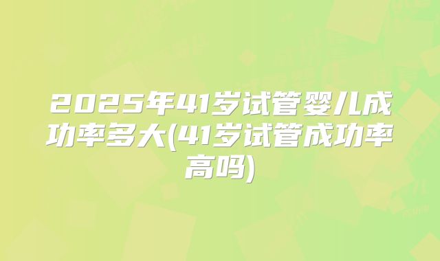 2025年41岁试管婴儿成功率多大(41岁试管成功率高吗)