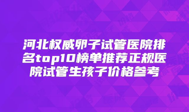 河北权威卵子试管医院排名top10榜单推荐正规医院试管生孩子价格参考