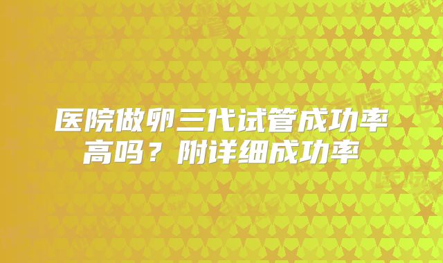 医院做卵三代试管成功率高吗?附详细成功率