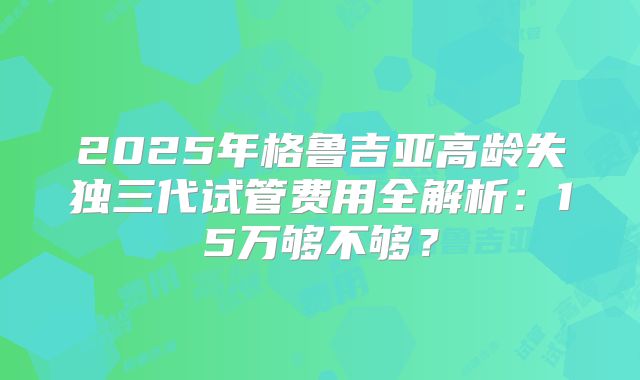 2025年格鲁吉亚高龄失独三代试管费用全解析：15万够不够？