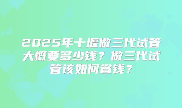 2025年十堰做三代试管大概要多少钱?做三代试管该如何省钱?