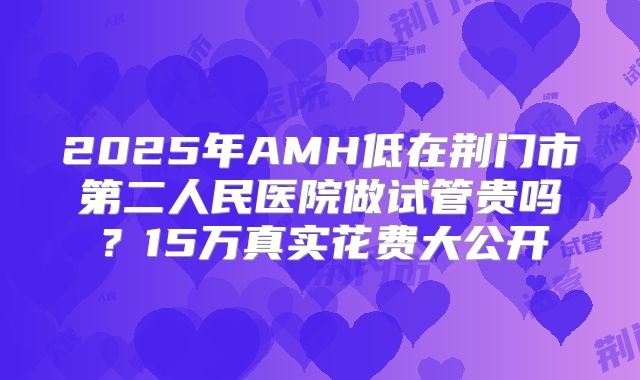 2025年AMH低在荆门市第二人民医院做试管贵吗?15万真实花费大公开