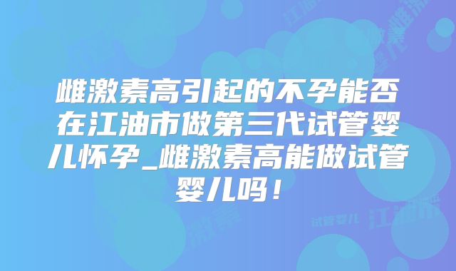 雌激素高引起的不孕能否在江油市做第三代试管婴儿怀孕_雌激素高能做试管婴儿吗！