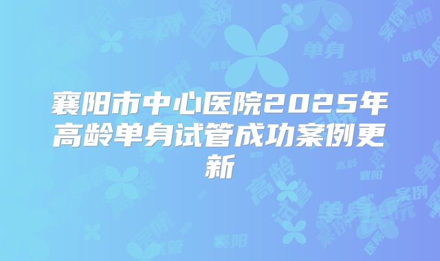襄阳市中心医院2025年高龄单身试管成功案例更新