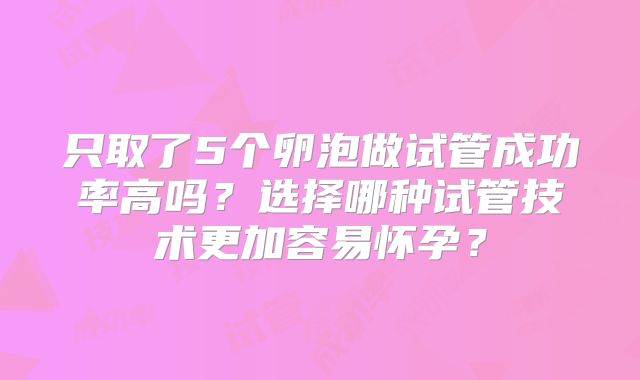 只取了5个卵泡做试管成功率高吗？选择哪种试管技术更加容易怀孕？
