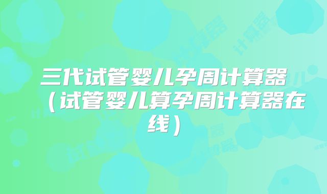 三代试管婴儿孕周计算器(试管婴儿算孕周计算器在线)