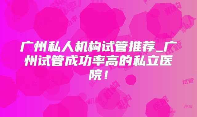 广州私人机构试管推荐_广州试管成功率高的私立医院！