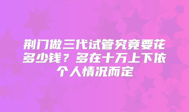 荆门做三代试管究竟要花多少钱?多在十万上下依个人情况而定