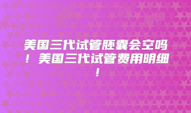 美国三代试管胚囊会空吗!美国三代试管费用明细!