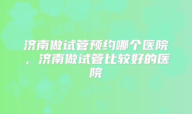 济南做试管预约哪个医院，济南做试管比较好的医院