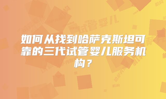 如何从找到哈萨克斯坦可靠的三代试管婴儿服务机构？