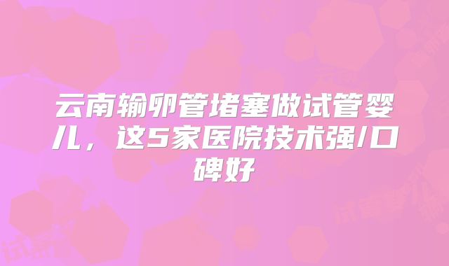 云南输卵管堵塞做试管婴儿，这5家医院技术强/口碑好