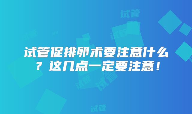 试管促排卵术要注意什么？这几点一定要注意！
