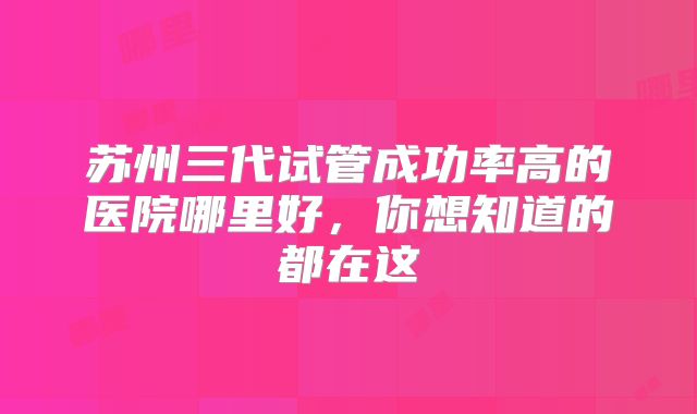 苏州三代试管成功率高的医院哪里好,你想知道的都在这
