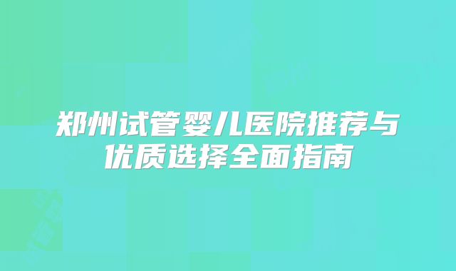 郑州试管婴儿医院推荐与优质选择全面指南