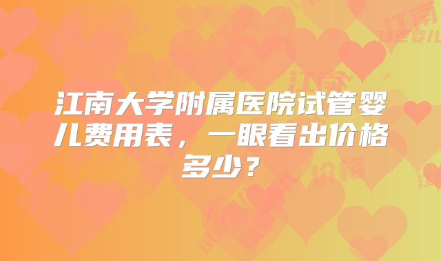江南大学附属医院试管婴儿费用表,一眼看出价格多少?