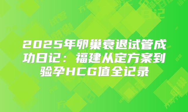 2025年卵巢衰退试管成功日记：福建从定方案到验孕HCG值全记录