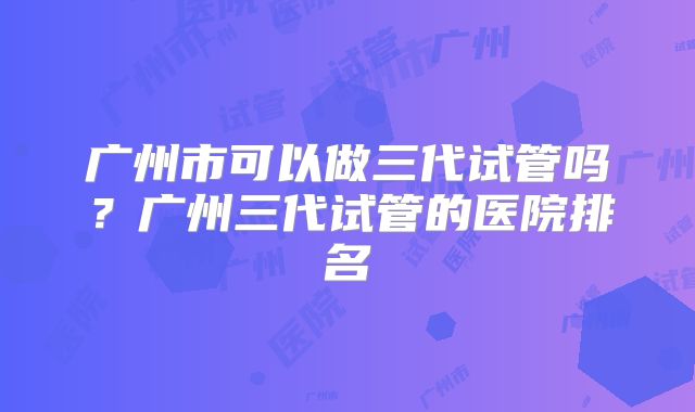 广州市可以做三代试管吗?广州三代试管的医院排名