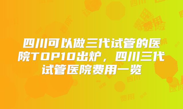 四川可以做三代试管的医院TOP10出炉，四川三代试管医院费用一览