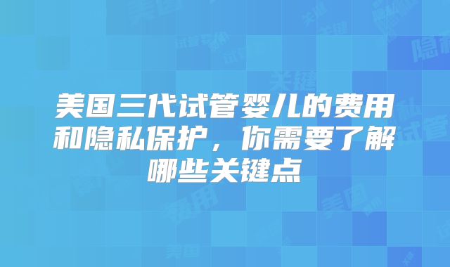 美国三代试管婴儿的费用和隐私保护，你需要了解哪些关键点