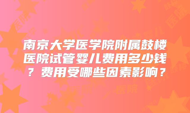 南京大学医学院附属鼓楼医院试管婴儿费用多少钱？费用受哪些因素影响？