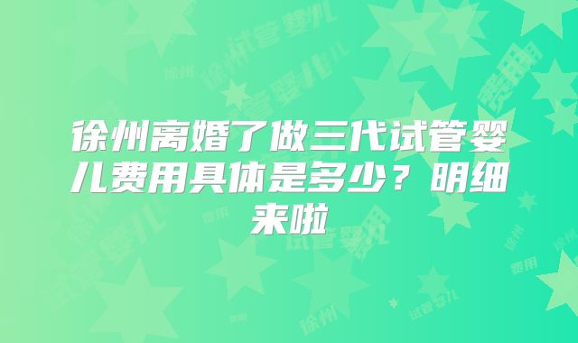 徐州离婚了做三代试管婴儿费用具体是多少？明细来啦