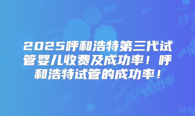 2025呼和浩特第三代试管婴儿收费及成功率!呼和浩特试管的成功率!