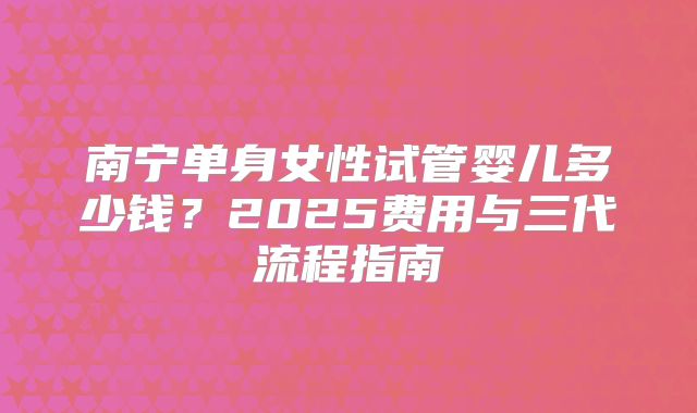南宁单身女性试管婴儿多少钱?2025费用与三代流程指南