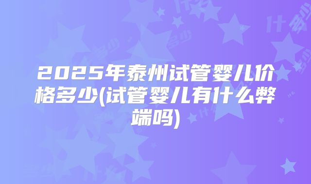 2025年泰州试管婴儿价格多少(试管婴儿有什么弊端吗)