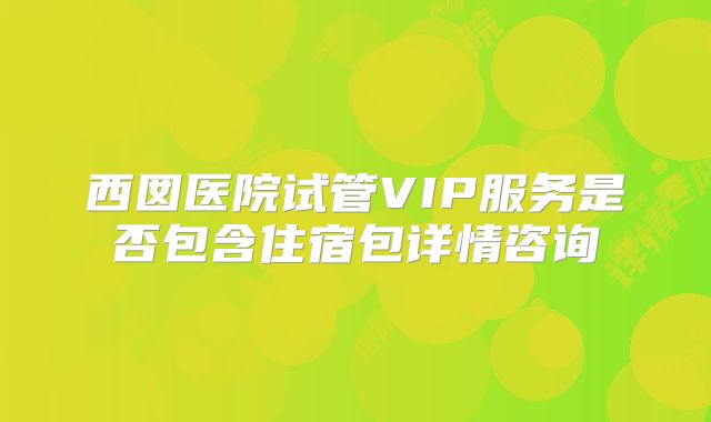 西囡医院试管VIP服务是否包含住宿包详情咨询