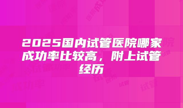 2025国内试管医院哪家成功率比较高,附上试管经历