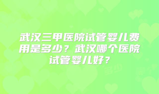 武汉三甲医院试管婴儿费用是多少？武汉哪个医院试管婴儿好？