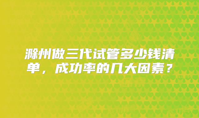 滁州做三代试管多少钱清单,成功率的几大因素?