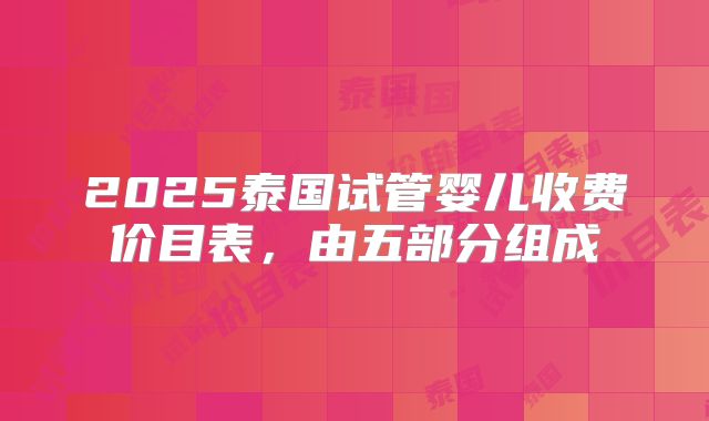 2025泰国试管婴儿收费价目表，由五部分组成