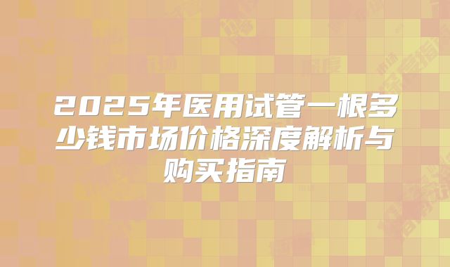 2025年医用试管一根多少钱市场价格深度解析与购买指南