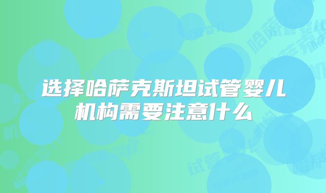 选择哈萨克斯坦试管婴儿机构需要注意什么