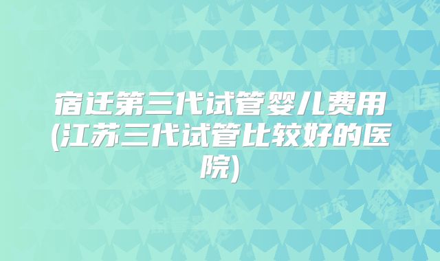 宿迁第三代试管婴儿费用(江苏三代试管比较好的医院)