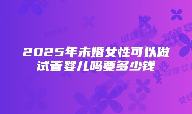 2025年未婚女性可以做试管婴儿吗要多少钱