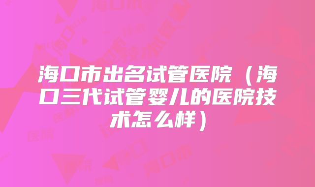 海口市出名试管医院（海口三代试管婴儿的医院技术怎么样）