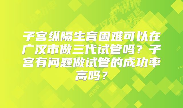 子宫纵隔生育困难可以在广汉市做三代试管吗？子宫有问题做试管的成功率高吗？