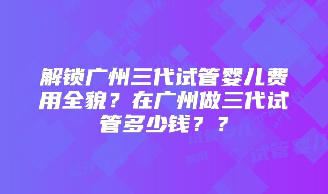 解锁广州三代试管婴儿费用全貌?在广州做三代试管多少钱??